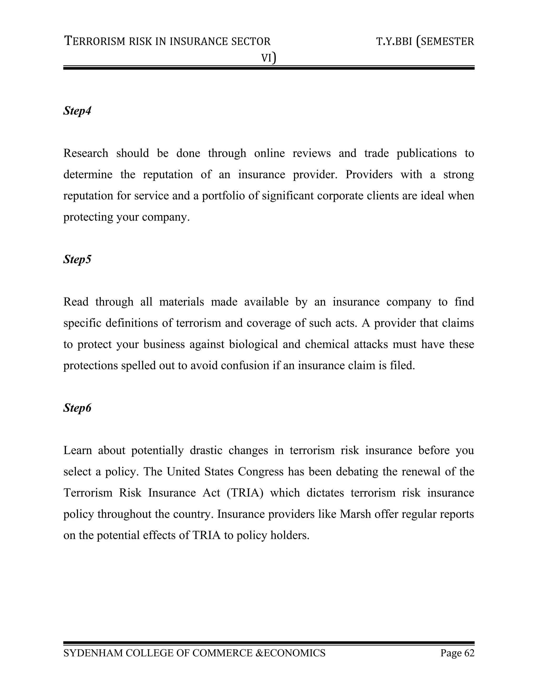 TERRORISM RISK IN INSURANCE SECTOR T.Y.BBI (SEMESTER
VI)
Step4
Research should be done through online reviews and trade publications to
determine the reputation of an insurance provider. Providers with a strong
reputation for service and a portfolio of significant corporate clients are ideal when
protecting your company.
Step5
Read through all materials made available by an insurance company to find
specific definitions of terrorism and coverage of such acts. A provider that claims
to protect your business against biological and chemical attacks must have these
protections spelled out to avoid confusion if an insurance claim is filed.
Step6
Learn about potentially drastic changes in terrorism risk insurance before you
select a policy. The United States Congress has been debating the renewal of the
Terrorism Risk Insurance Act (TRIA) which dictates terrorism risk insurance
policy throughout the country. Insurance providers like Marsh offer regular reports
on the potential effects of TRIA to policy holders.
SYDENHAM COLLEGE OF COMMERCE &ECONOMICS Page 62
 