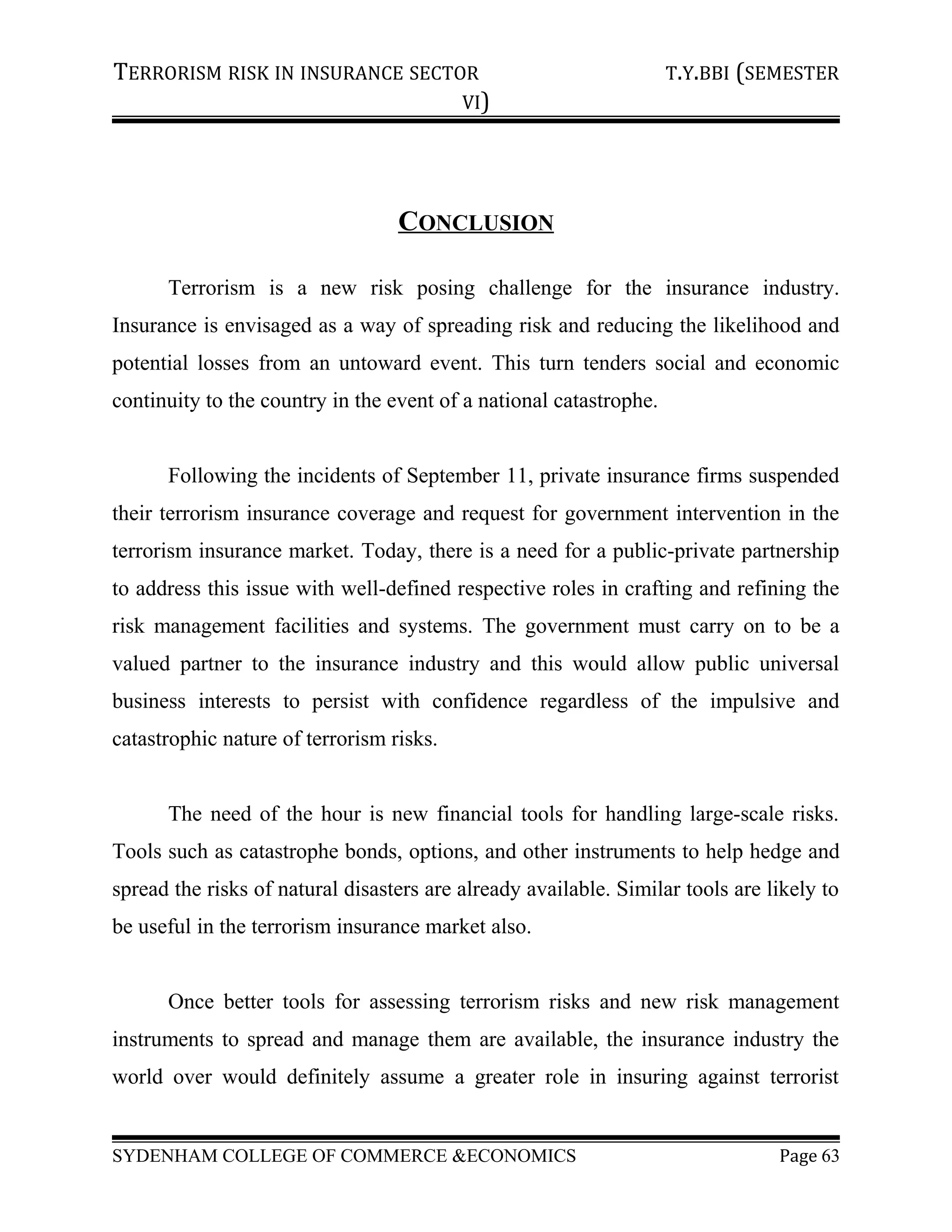 TERRORISM RISK IN INSURANCE SECTOR T.Y.BBI (SEMESTER
VI)
CONCLUSION
Terrorism is a new risk posing challenge for the insurance industry.
Insurance is envisaged as a way of spreading risk and reducing the likelihood and
potential losses from an untoward event. This turn tenders social and economic
continuity to the country in the event of a national catastrophe.
Following the incidents of September 11, private insurance firms suspended
their terrorism insurance coverage and request for government intervention in the
terrorism insurance market. Today, there is a need for a public-private partnership
to address this issue with well-defined respective roles in crafting and refining the
risk management facilities and systems. The government must carry on to be a
valued partner to the insurance industry and this would allow public universal
business interests to persist with confidence regardless of the impulsive and
catastrophic nature of terrorism risks.
The need of the hour is new financial tools for handling large-scale risks.
Tools such as catastrophe bonds, options, and other instruments to help hedge and
spread the risks of natural disasters are already available. Similar tools are likely to
be useful in the terrorism insurance market also.
Once better tools for assessing terrorism risks and new risk management
instruments to spread and manage them are available, the insurance industry the
world over would definitely assume a greater role in insuring against terrorist
SYDENHAM COLLEGE OF COMMERCE &ECONOMICS Page 63
 