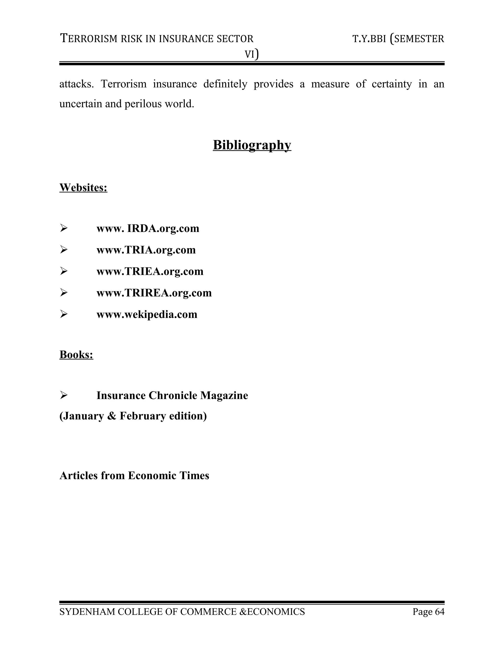 TERRORISM RISK IN INSURANCE SECTOR T.Y.BBI (SEMESTER
VI)
attacks. Terrorism insurance definitely provides a measure of certainty in an
uncertain and perilous world.
Bibliography
Websites:
 www. IRDA.org.com
 www.TRIA.org.com
 www.TRIEA.org.com
 www.TRIREA.org.com
 www.wekipedia.com
Books:
 Insurance Chronicle Magazine
(January & February edition)
Articles from Economic Times
SYDENHAM COLLEGE OF COMMERCE &ECONOMICS Page 64
 