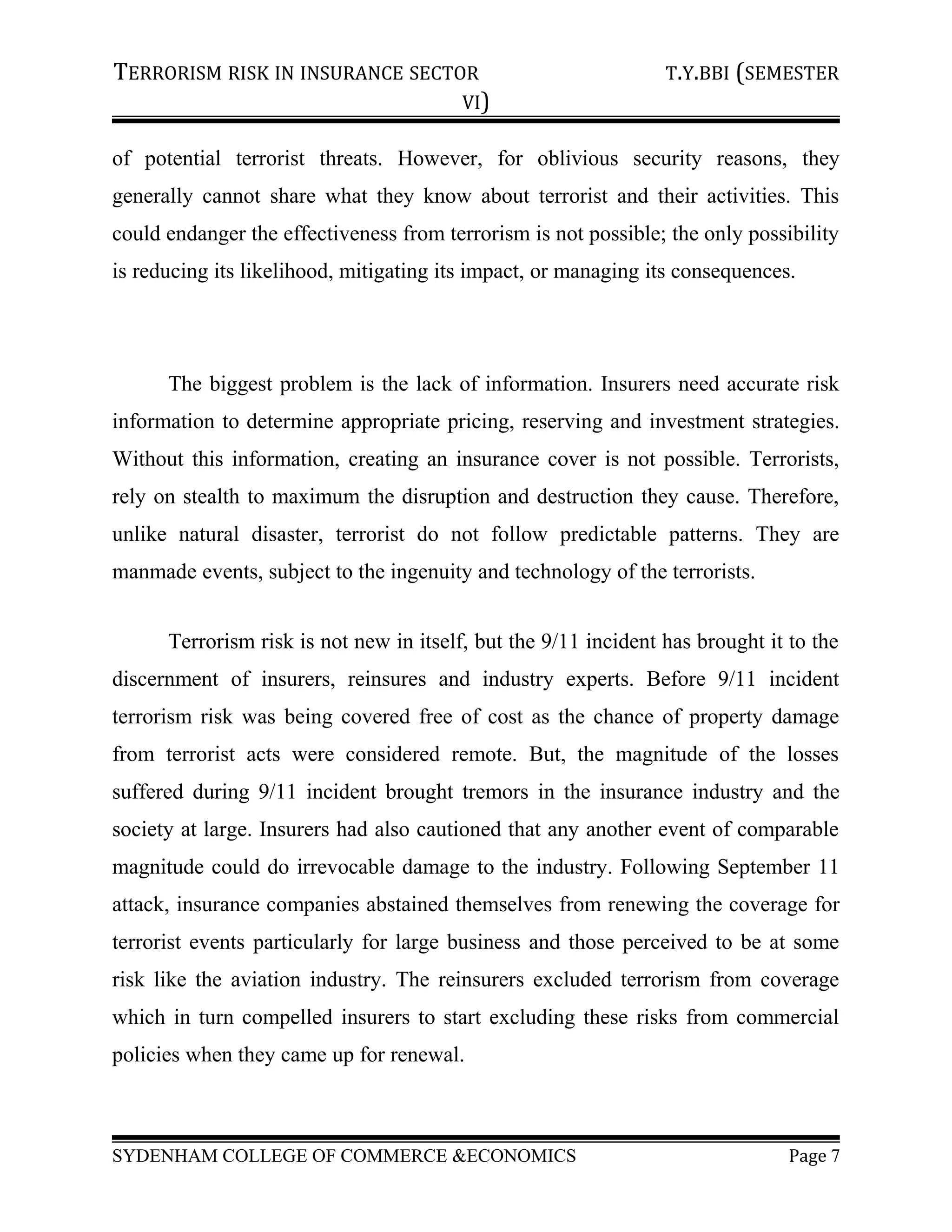 TERRORISM RISK IN INSURANCE SECTOR T.Y.BBI (SEMESTER
VI)
of potential terrorist threats. However, for oblivious security reasons, they
generally cannot share what they know about terrorist and their activities. This
could endanger the effectiveness from terrorism is not possible; the only possibility
is reducing its likelihood, mitigating its impact, or managing its consequences.
The biggest problem is the lack of information. Insurers need accurate risk
information to determine appropriate pricing, reserving and investment strategies.
Without this information, creating an insurance cover is not possible. Terrorists,
rely on stealth to maximum the disruption and destruction they cause. Therefore,
unlike natural disaster, terrorist do not follow predictable patterns. They are
manmade events, subject to the ingenuity and technology of the terrorists.
Terrorism risk is not new in itself, but the 9/11 incident has brought it to the
discernment of insurers, reinsures and industry experts. Before 9/11 incident
terrorism risk was being covered free of cost as the chance of property damage
from terrorist acts were considered remote. But, the magnitude of the losses
suffered during 9/11 incident brought tremors in the insurance industry and the
society at large. Insurers had also cautioned that any another event of comparable
magnitude could do irrevocable damage to the industry. Following September 11
attack, insurance companies abstained themselves from renewing the coverage for
terrorist events particularly for large business and those perceived to be at some
risk like the aviation industry. The reinsurers excluded terrorism from coverage
which in turn compelled insurers to start excluding these risks from commercial
policies when they came up for renewal.
SYDENHAM COLLEGE OF COMMERCE &ECONOMICS Page 7
 