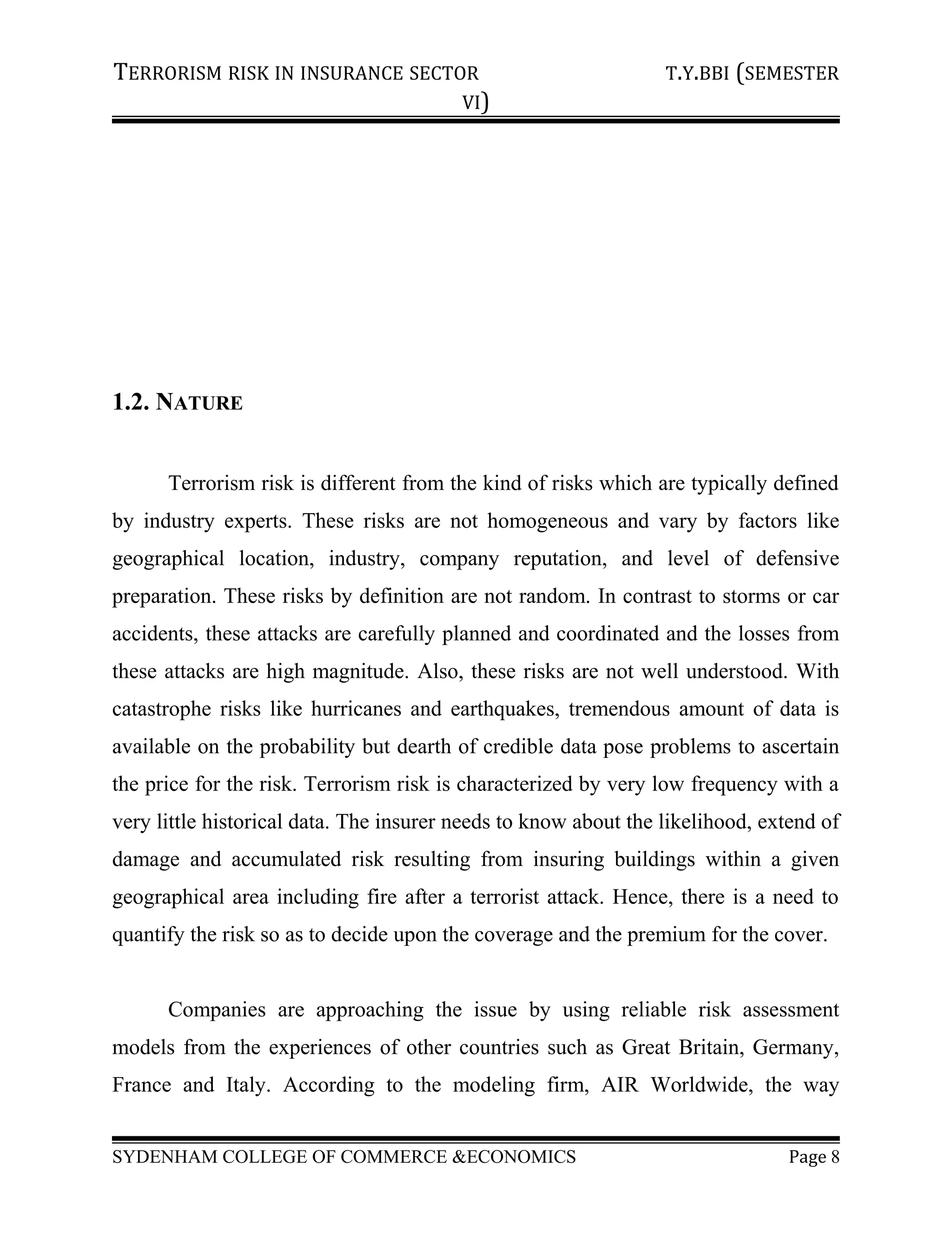 TERRORISM RISK IN INSURANCE SECTOR T.Y.BBI (SEMESTER
VI)
1.2. NATURE
Terrorism risk is different from the kind of risks which are typically defined
by industry experts. These risks are not homogeneous and vary by factors like
geographical location, industry, company reputation, and level of defensive
preparation. These risks by definition are not random. In contrast to storms or car
accidents, these attacks are carefully planned and coordinated and the losses from
these attacks are high magnitude. Also, these risks are not well understood. With
catastrophe risks like hurricanes and earthquakes, tremendous amount of data is
available on the probability but dearth of credible data pose problems to ascertain
the price for the risk. Terrorism risk is characterized by very low frequency with a
very little historical data. The insurer needs to know about the likelihood, extend of
damage and accumulated risk resulting from insuring buildings within a given
geographical area including fire after a terrorist attack. Hence, there is a need to
quantify the risk so as to decide upon the coverage and the premium for the cover.
Companies are approaching the issue by using reliable risk assessment
models from the experiences of other countries such as Great Britain, Germany,
France and Italy. According to the modeling firm, AIR Worldwide, the way
SYDENHAM COLLEGE OF COMMERCE &ECONOMICS Page 8
 