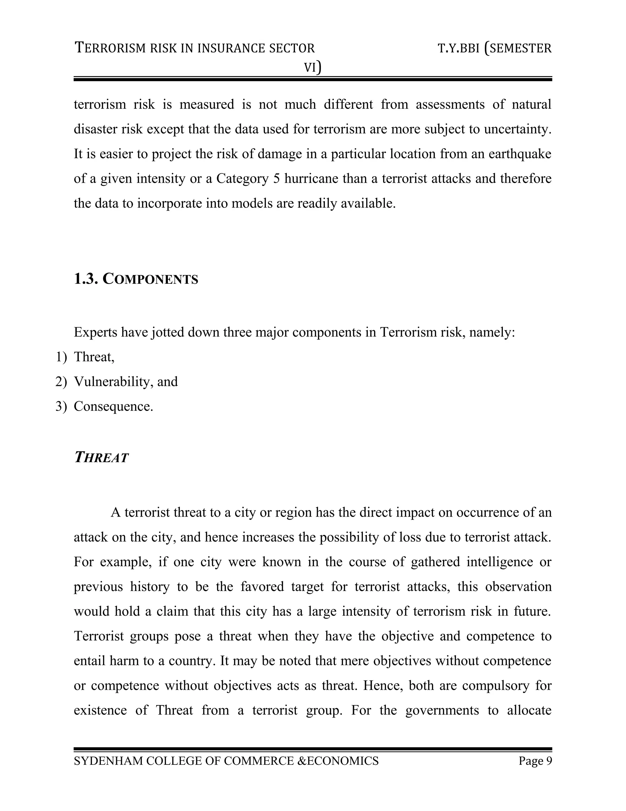 TERRORISM RISK IN INSURANCE SECTOR T.Y.BBI (SEMESTER
VI)
terrorism risk is measured is not much different from assessments of natural
disaster risk except that the data used for terrorism are more subject to uncertainty.
It is easier to project the risk of damage in a particular location from an earthquake
of a given intensity or a Category 5 hurricane than a terrorist attacks and therefore
the data to incorporate into models are readily available.
1.3. COMPONENTS
Experts have jotted down three major components in Terrorism risk, namely:
1) Threat,
2) Vulnerability, and
3) Consequence.
THREAT
A terrorist threat to a city or region has the direct impact on occurrence of an
attack on the city, and hence increases the possibility of loss due to terrorist attack.
For example, if one city were known in the course of gathered intelligence or
previous history to be the favored target for terrorist attacks, this observation
would hold a claim that this city has a large intensity of terrorism risk in future.
Terrorist groups pose a threat when they have the objective and competence to
entail harm to a country. It may be noted that mere objectives without competence
or competence without objectives acts as threat. Hence, both are compulsory for
existence of Threat from a terrorist group. For the governments to allocate
SYDENHAM COLLEGE OF COMMERCE &ECONOMICS Page 9
 