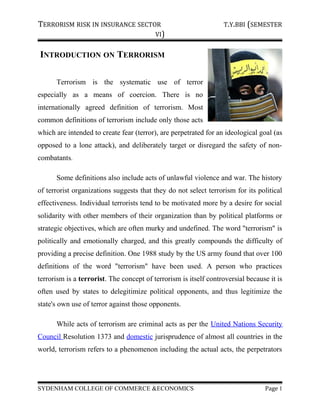 TERRORISM RISK IN INSURANCE SECTOR T.Y.BBI (SEMESTER
VI)
INTRODUCTION ON TERRORISM
Terrorism is the systematic use of terror
especially as a means of coercion. There is no
internationally agreed definition of terrorism. Most
common definitions of terrorism include only those acts
which are intended to create fear (terror), are perpetrated for an ideological goal (as
opposed to a lone attack), and deliberately target or disregard the safety of non-
combatants.
Some definitions also include acts of unlawful violence and war. The history
of terrorist organizations suggests that they do not select terrorism for its political
effectiveness. Individual terrorists tend to be motivated more by a desire for social
solidarity with other members of their organization than by political platforms or
strategic objectives, which are often murky and undefined. The word "terrorism" is
politically and emotionally charged, and this greatly compounds the difficulty of
providing a precise definition. One 1988 study by the US army found that over 100
definitions of the word "terrorism" have been used. A person who practices
terrorism is a terrorist. The concept of terrorism is itself controversial because it is
often used by states to delegitimize political opponents, and thus legitimize the
state's own use of terror against those opponents.
While acts of terrorism are criminal acts as per the United Nations Security
Council Resolution 1373 and domestic jurisprudence of almost all countries in the
world, terrorism refers to a phenomenon including the actual acts, the perpetrators
SYDENHAM COLLEGE OF COMMERCE &ECONOMICS Page 1
 