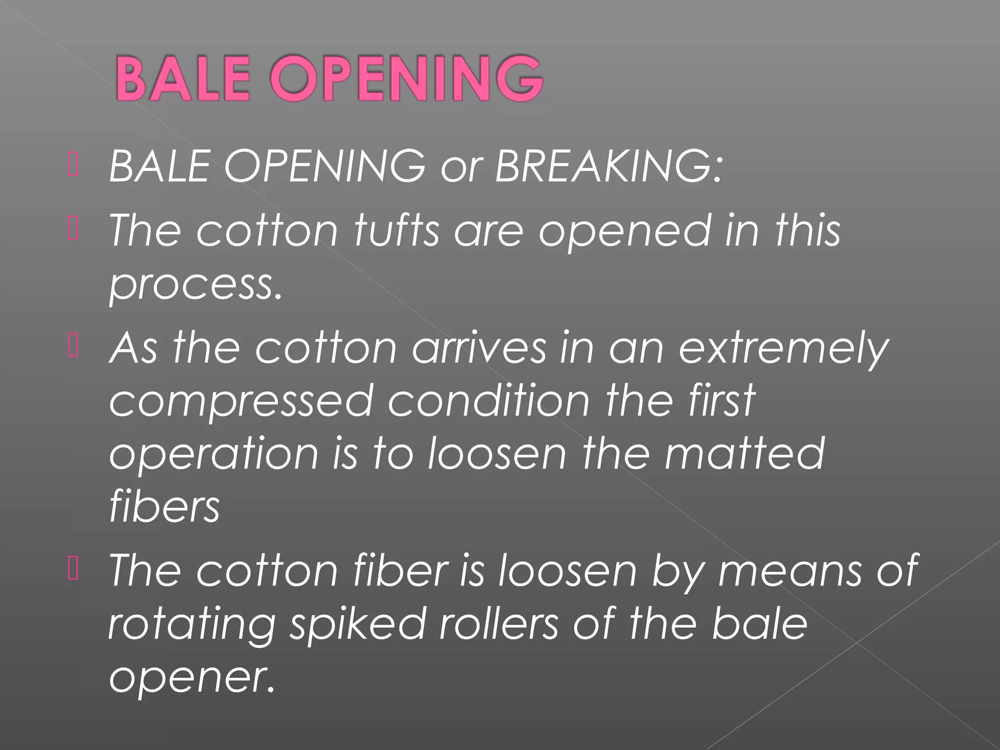  BALE OPENING or BREAKING:
 The cotton tufts are opened in this
process.
 As the cotton arrives in an extremely
compressed condition the first
operation is to loosen the matted
fibers
 The cotton fiber is loosen by means of
rotating spiked rollers of the bale
opener.
 