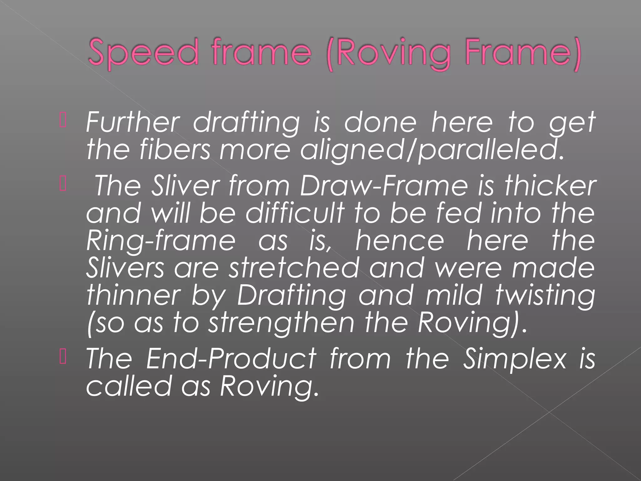  Further drafting is done here to get
the fibers more aligned/paralleled.
 The Sliver from Draw-Frame is thicker
and will be difficult to be fed into the
Ring-frame as is, hence here the
Slivers are stretched and were made
thinner by Drafting and mild twisting
(so as to strengthen the Roving).
 The End-Product from the Simplex is
called as Roving.
 