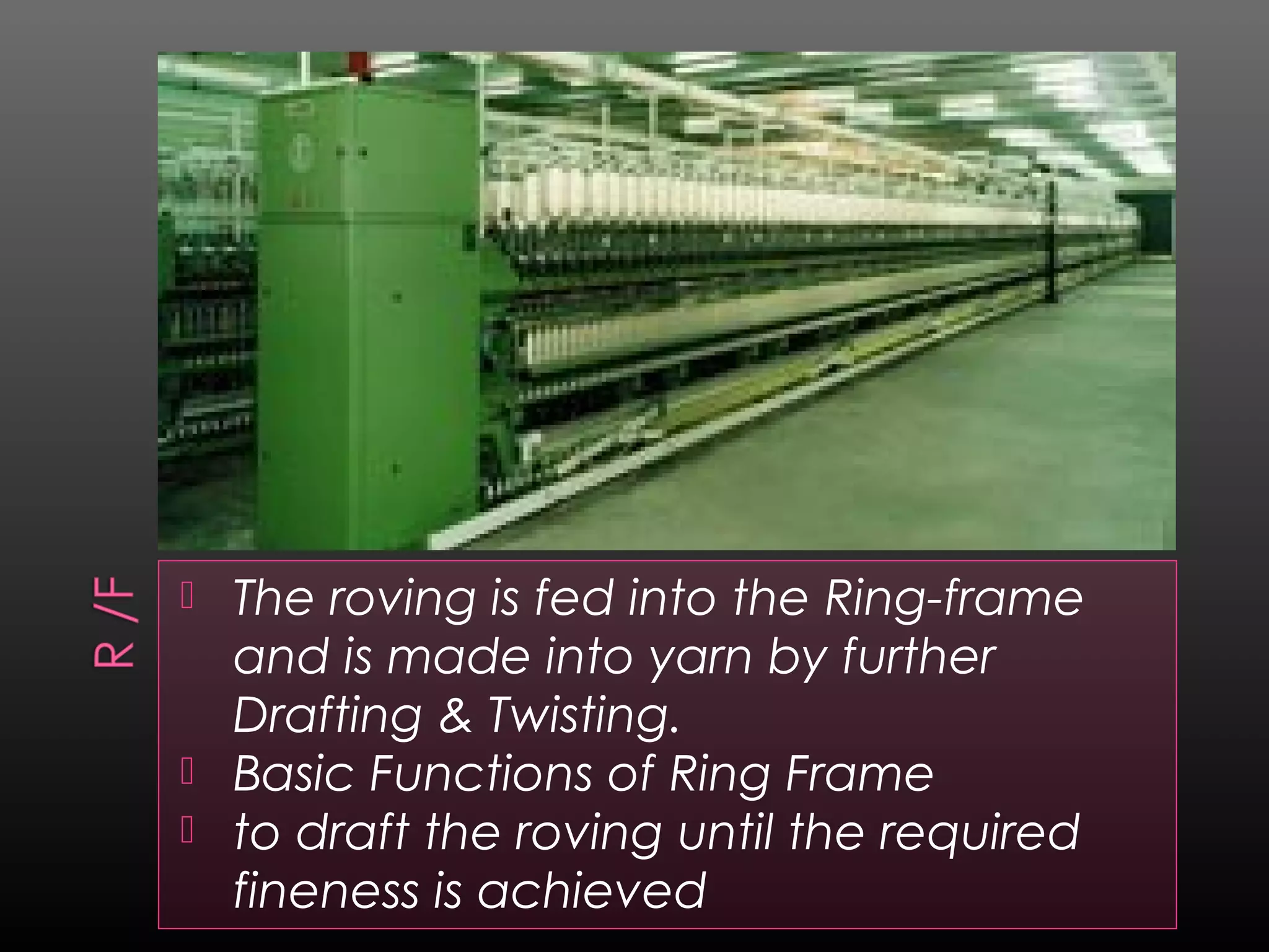  The roving is fed into the Ring-frame
and is made into yarn by further
Drafting & Twisting.
 Basic Functions of Ring Frame
 to draft the roving until the required
fineness is achieved
 