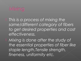  This is a process of mixing the
same/different category of fibers
to get desired properties and cost
effectiveness.
 Mixing is done after the study of
the essential properties of fiber like
staple length,Tensile strength,
fineness, uniformity etc.
 