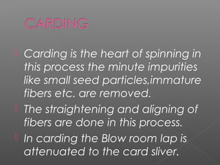  Carding is the heart of spinning in
this process the minute impurities
like small seed particles,immature
fibers etc. are removed.
 The straightening and aligning of
fibers are done in this process.
 In carding the Blow room lap is
attenuated to the card sliver.
 