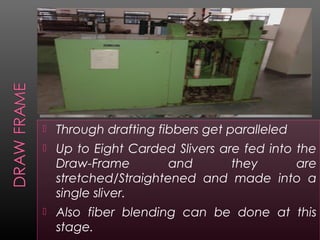  Through drafting fibbers get paralleled
 Up to Eight Carded Slivers are fed into the
Draw-Frame and they are
stretched/Straightened and made into a
single sliver.
 Also fiber blending can be done at this
stage.
 