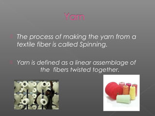  The process of making the yarn from a
textile fiber is called Spinning.
 Yarn is defined as a linear assemblage of
the fibers twisted together.
 