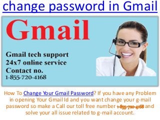 change password in Gmail
How To Change Your Gmail Password? If you have any Problem
in opening Your Gmail Id and you want change your g-mail
password so make a Call our toll free number 1-855-720-4168 and
solve your all issue related to g-mail account.
 