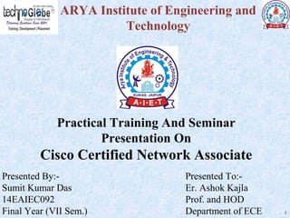 Practical Training And Seminar
Presentation On
Cisco Certified Network Associate
ARYA Institute of Engineering and
Technology
Presented By:-
Sumit Kumar Das
14EAIEC092
Final Year (VII Sem.)
Presented To:-
Er. Ashok Kajla
Prof. and HOD
Department of ECE 1
 