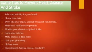 Some Tips to Prevent Heart Disease
And Stroke
1. Take responsibility for your health.
2. Know your risks.
3. Don’t smoke or expose yourself to second-hand smoke.
4. Maintain a healthy blood pressure.
5. Monitor your cholesterol (blood lipids).
6. Limit your calories.
7. Make exercise a daily habit.
8. Pick your pills wisely.
9. Reduce stress.
10. Stay informed: Science changes constantly.
 