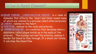 is a class of
diseases that affects the heart and blood vessel many
of which are related to a process called atherosclerosis.
relates to the heart.
relates to the veins and arteries.
 is a condition that develops when a
substance called plaque builds up in the walls of the
arteries This buildup narrows the arteries, making it
harder for blood to flow through. If a blood clot forms,
it can stop the blood flow.
 