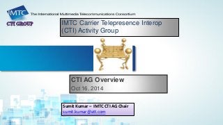 IMTC Carrier Telepresence Interop (CTI) Activity Group 
CTI AG Overview 
Oct 16, 2014 
Sumit Kumar – IMTC CTI AG Chair 
sumit.kumar@att.com  