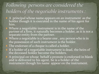 ⚫ A principal whose name appears on an instrument as the
holder though it is executed in the name of his agent for
him.
⚫ Where a negotiable instrument is in the name of the
partner of a firm, it naturally becomes a holder, as it is not a
separate entity from the partner.
⚫ Where a negotiable is a bearer one , any person who is in
the possession of such instrument is the holder.
⚫ The endorsee of a cheque is called a holder.
⚫ If a holder of a negotiable instrument is dead, the heirs of
the deceased holder become the holders.
⚫ A principal on whose behalf a pronote is endorsed in blank
and is delivered to his agent, he is a holder of the
instrument though his name appear on the instrument.
 