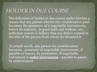 The definition of holder in due course under Section 9
means that any person who for the consideration paid
becomes the possessor of a negotiable instruments,
before its maturity, in good faith and without any
sufficient reason to believe that any defect existed in
the title of the person from whom he obtained it.
In simple words, any person for consideration
becomes , possessor of negotiable instruments, if
payable to bearer, by possession. If negotiable
instrument is order instrument – payable to payee,
by endorsement.
 