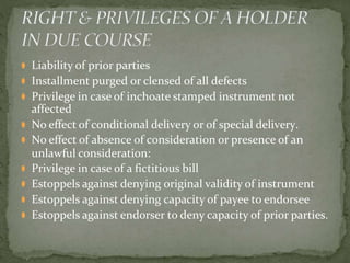 ⚫ Liability of prior parties
⚫ Installment purged or clensed of all defects
⚫ Privilege in case of inchoate stamped instrument not
affected
⚫ No effect of conditional delivery or of special delivery.
⚫ No effect of absence of consideration or presence of an
unlawful consideration:
⚫ Privilege in case of a fictitious bill
⚫ Estoppels against denying original validity of instrument
⚫ Estoppels against denying capacity of payee to endorsee
⚫ Estoppels against endorser to deny capacity of prior parties.
 