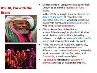 It’s OK, I’m with the
Brand
• George Clinton- songwriter and performer.
Known as one of the founders of funk
music.
• In the 1970s he sought the attention of two
different segments of record buyers—
mainstream listeners, who liked vocal soul
music with horns, and progressive listeners,
who liked harder-edged funk.
• Clinton knew that his band was
accomplished enough to play both kinds of
music, but he realized that alternating
between the styles would muddy the band’s
image and serve neither audience well.
• The same group of musicians, essentially,
recorded and performed under two
different band names: Parliament, when the
music was aimed at popular tastes, and
Funkadelic, when it was edgier.
• His branding reflected his customers’
identities instead of his band members’.
 