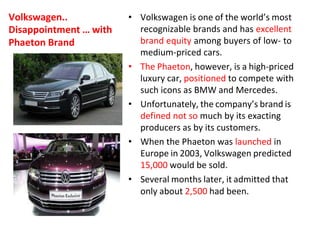 Volkswagen..
Disappointment … with
Phaeton Brand
• Volkswagen is one of the world’s most
recognizable brands and has excellent
brand equity among buyers of low- to
medium-priced cars.
• The Phaeton, however, is a high-priced
luxury car, positioned to compete with
such icons as BMW and Mercedes.
• Unfortunately, the company’s brand is
defined not so much by its exacting
producers as by its customers.
• When the Phaeton was launched in
Europe in 2003, Volkswagen predicted
15,000 would be sold.
• Several months later, it admitted that
only about 2,500 had been.
 