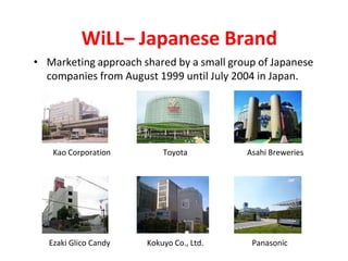 WiLL– Japanese Brand
• Marketing approach shared by a small group of Japanese
companies from August 1999 until July 2004 in Japan.
Kao Corporation Toyota Asahi Breweries
Ezaki Glico Candy Kokuyo Co., Ltd. Panasonic
 