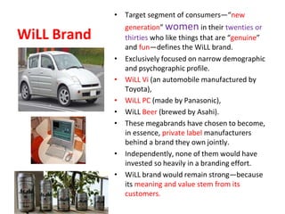 WiLL Brand
• Target segment of consumers—“new
generation” women in their twenties or
thirties who like things that are “genuine”
and fun—defines the WiLL brand.
• Exclusively focused on narrow demographic
and psychographic profile.
• WiLL Vi (an automobile manufactured by
Toyota),
• WiLL PC (made by Panasonic),
• WiLL Beer (brewed by Asahi).
• These megabrands have chosen to become,
in essence, private label manufacturers
behind a brand they own jointly.
• Independently, none of them would have
invested so heavily in a branding effort.
• WiLL brand would remain strong—because
its meaning and value stem from its
customers.
 