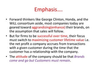 Emphasis….
• Forward thinkers like George Clinton, Honda, and the
WiLL consortium aside, most companies today are
geared toward aggrandizing(enhance) their brands, on
the assumption that sales will follow.
• But for firms to be successful over time, their focus
must switch to maximizing customer lifetime value i.e.
the net profit a company accrues from transactions
with a given customer during the time that the
customer has a relationship with the company.
• The attitude of the company should be that Brands
come and go but Customers must remain.
 