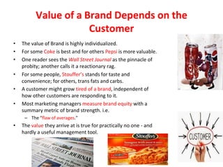 Value of a Brand Depends on the
Customer
• The value of Brand is highly individualized.
• For some Coke is best and for others Pepsi is more valuable.
• One reader sees the Wall Street Journal as the pinnacle of
probity; another calls it a reactionary rag.
• For some people, Stouffer’s stands for taste and
convenience; for others, trans fats and carbs.
• A customer might grow tired of a brand, independent of
how other customers are responding to it.
• Most marketing managers measure brand equity with a
summary metric of brand strength. i.e.
– The “ﬂaw of averages.”
• The value they arrive at is true for practically no one - and
hardly a useful management tool.
 