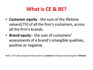 What is CE & BE?
• Customer equity - the sum of the lifetime
values(LTV) of all the firm’s customers, across
all the firm’s brands.
• Brand equity - the sum of customers’
assessments of a brand’s intangible qualities,
positive or negative.
Note: LTV is the projected revenue that a customer will generate during their lifetime.
 