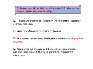  This means creating or strengthen the role of the customer
segment manager.
 Assigning Managers to specific customers.
 In Business- to- Business World, this is known as managing key
accounts.
 Companies like Ericsson and IBM assign account managers
and give them broad authority in marketing to important
customers.
1- Make brand decisions subservient to decisions
about customer relationship
 