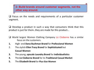  Focus on the needs and requirements of a particular customer
segment.
 Develop a product in such a way that consumers think that this
product is just for them..they are made for this product…
 World largest Women Clothing Company Liz Claiborne has a similar
focus on the customers.
1. High- end Dana Buchman Brand for Professional Women
2. The stylish Ellen Tracy Brand for Sophisticated but
Casual Women
3. The young, upscale Laundry Brand for Individualistics
4. The Liz Claiborne Brand for its Traditional Casual Market
5. The Elizabeth Brand for Plus-Size Women
2- Build brands around customer segments, not the
other way around.
 