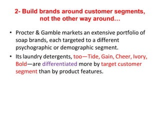 2- Build brands around customer segments,
not the other way around…
• Procter & Gamble markets an extensive portfolio of
soap brands, each targeted to a different
psychographic or demographic segment.
• Its laundry detergents, too—Tide, Gain, Cheer, Ivory,
Bold—are differentiated more by target customer
segment than by product features.
 