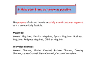 The purpose of a brand here is to satisfy a small customer segment
as it is economically feasible.
Magzines:
Women Magzines, Fashion Magzines, Sports Magzines, Business
Magzines, Religious Magzines, Children Magzines.
Television Channels:
Women Channel, Movies Channel, Fashion Channel, Cooking
Channel, sports Channel, News Channel , Cartoon Channel etc...
3- Make your Brand as narrow as possible
 