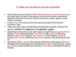 3- Make your brands as narrow as possible
• Henry Ford may have sold the Model T to a broad cross section of consumers,
but today there are men’s and women’s formulas of vitamins and distinct
television channels for Latinos, African-Americans, women, golfers, senior
citizens, and gays.
• A tighter focus can only enhance the clarity and value of the brand in
customers’ eyes.
• Today, the Lifes, Looks, and Saturday Evening Posts are gone, and even the
idea of a women’s magazine is laughably vague.
• Depending on the woman, the right magazine might focus on general fitness
(Shape), health (Natural Health), self-esteem (Self), parenting (Working
Mother), high fashion (Vogue), high fashion in midlife (More), shopping
(Lucky), ethnic women (Essence), gay women (Curve)—the choices go on and
on.
• TOI April12, 2015 – Amazon (Ross School of Business, Michingan), McKinsey
(Kellogg School of Management, Northwestern), Apple ( Fuqua School , Duke),
Own company (Harvard Business School), Private Equity (Standford Graduate
School)…
 