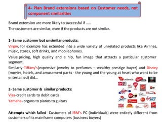Brand extension are more likely to successful if .....
The customers are similar, even if the products are not similar.
1- Same customer but unsimilar products:
Virgin, for example has extended into a wide variety of unrelated products like Airlines,
music, stores, soft drinks, and mobilephones.
Value pricing, high quality and a hip, fun image that attracts a particular customer
segment.
Similarly Tiffany’s(expensive jewelry to perfumes – wealthy prestige buyer) and Disney
(movies, hotels, and amusement parks - the young and the young at heart who want to be
entertained) did…
2- Same customer & similar products:
Visa-credit cards to debit cards
Yamaha- organs to pianos to guitars
Attempts which failed- Customers of IBM’s PC (individuals) were entirely different from
customers of its mainframe computers (business buyers)
4- Plan Brand extensions based on Customer needs, not
component similarities
 
