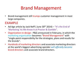Brand Management
• Brand management still trumps customer management in most
large companies.
EXAMPLE
• Ad Age article by Jack Neff ( June 30th 2014) – “It's the End of
'Marketing' As We Know It at Procter & Gamble”.
• Organization re-design - P&G announced in February, in which the
marketing organization becomes "Brand Management" with
"single-point responsibility for the strategies, plans and results for
the brands“.
• Hundreds of marketing directors and associate marketing directors
at the world's biggest advertising spender will officially become
brand directors and associate brand directors.
 