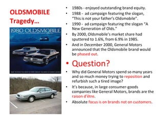 OLDSMOBILE
Tragedy…
• 1980s - enjoyed outstanding brand equity.
• 1988 - ad campaign featuring the slogan,
“This is not your father’s Oldsmobile”.
• 1990 - ad campaign featuring the slogan “A
New Generation of Olds.”
• By 2000, Oldsmobile’s market share had
sputtered to 1.6%, from 6.9% in 1985.
• And in December 2000, General Motors
announced that the Oldsmobile brand would
be phased out.
• Question?
• Why did General Motors spend so many years
and so much money trying to reposition and
refurbish such a tired image?
• It’s because, in large consumer-goods
companies like General Motors, brands are the
raison d’être.
• Absolute focus is on brands not on customers.
 