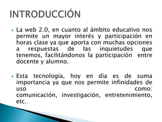 La web 2.0, en cuanto al ámbito educativo nos permite un mayor interés y participación en horas clase ya que aporta con muchas opciones a respuestas de las inquietudes que tenemos, facilitándonos la participación  entre docente y alumno.Esta tecnología, hoy en día es de suma importancia ya que nos permite infinidades de uso  como: comunicación, investigación, entretenimiento, etc. INTRODUCCIÓN