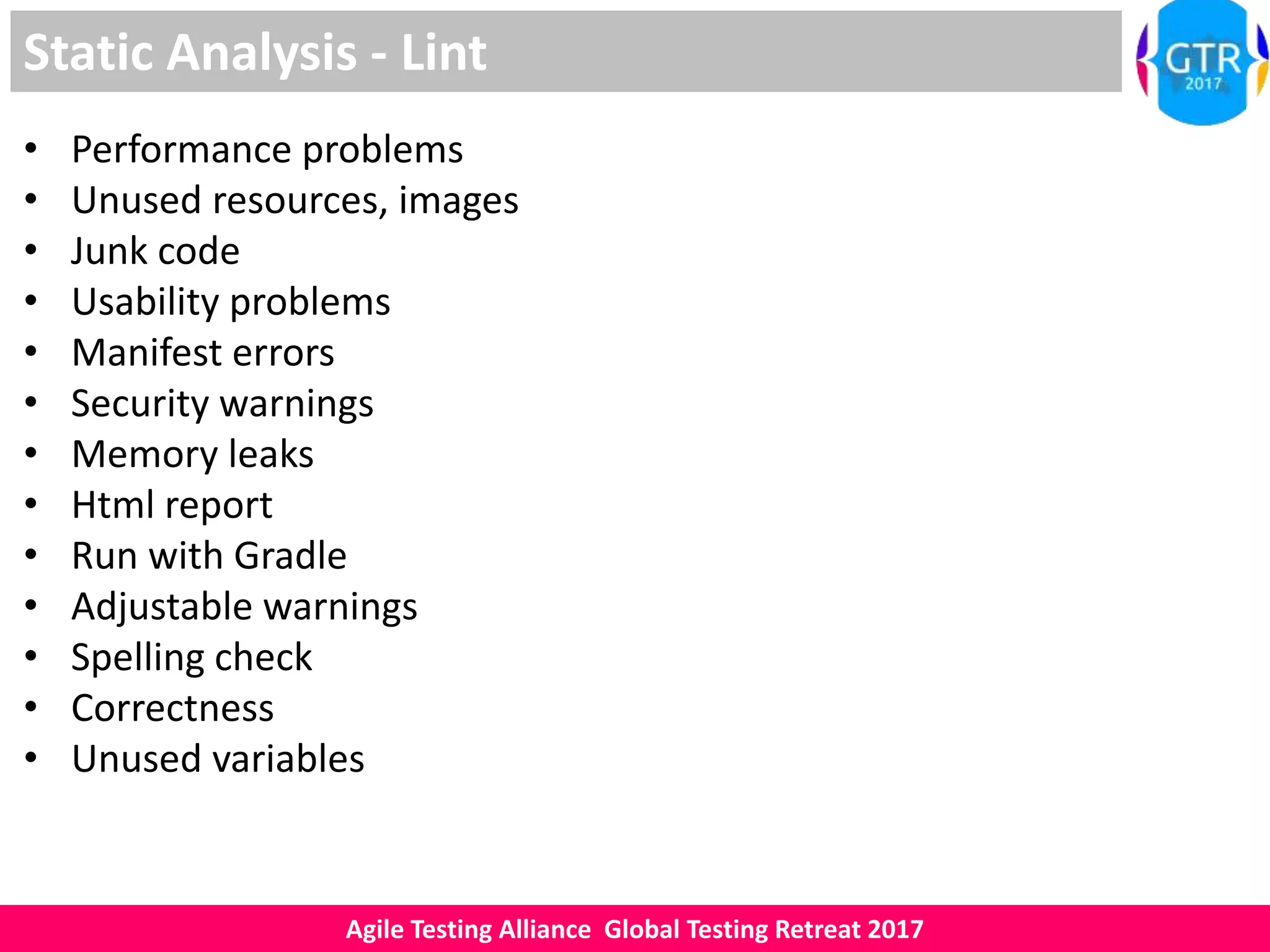 Agile Testing Alliance Global Testing Retreat 2017
Static Analysis - Lint
• Performance problems
• Unused resources, images
• Junk code
• Usability problems
• Manifest errors
• Security warnings
• Memory leaks
• Html report
• Run with Gradle
• Adjustable warnings
• Spelling check
• Correctness
• Unused variables
 