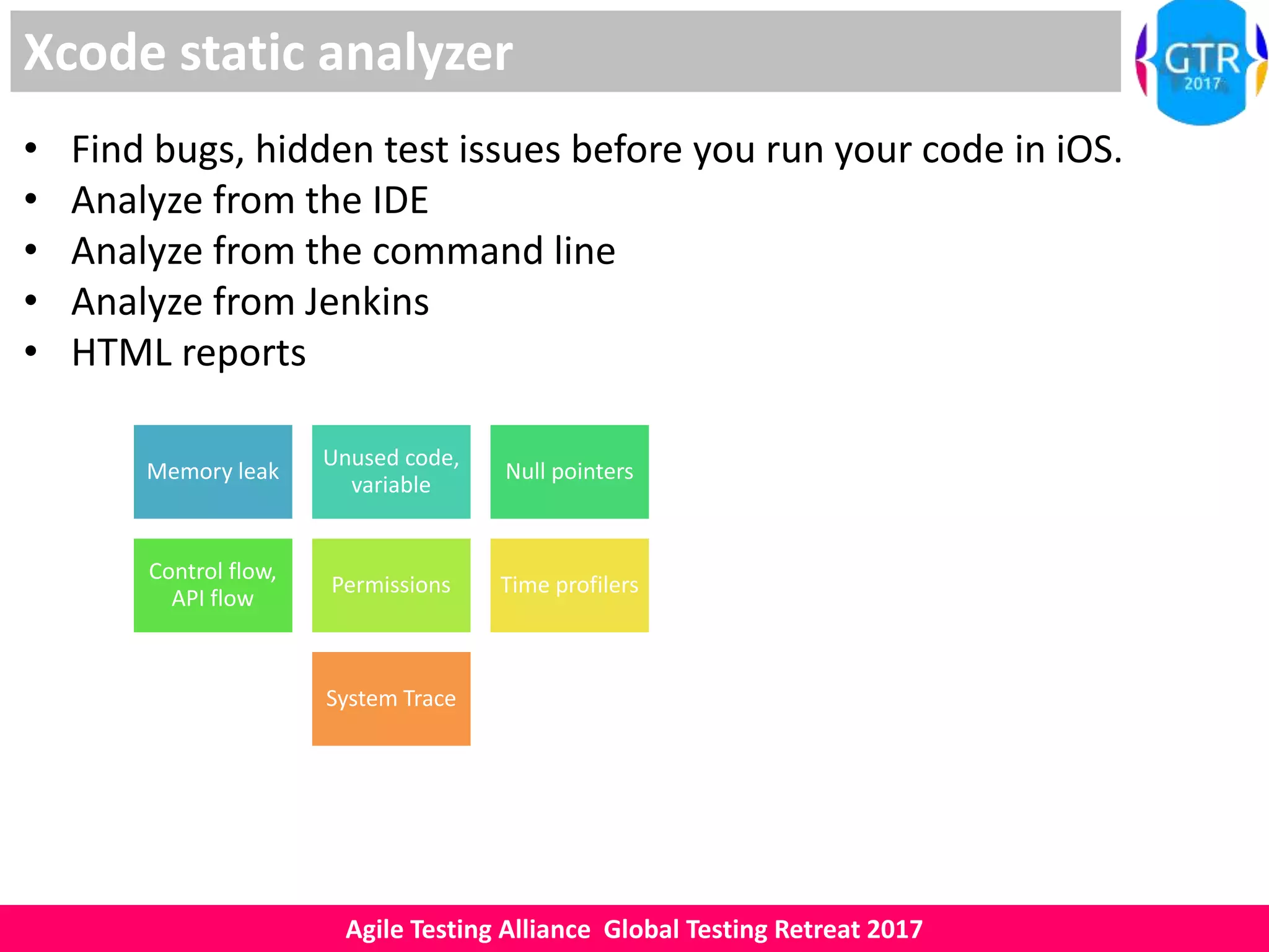 Agile Testing Alliance Global Testing Retreat 2017
Xcode static analyzer
• Find bugs, hidden test issues before you run your code in iOS.
• Analyze from the IDE
• Analyze from the command line
• Analyze from Jenkins
• HTML reports
Memory leak
Unused code,
variable
Null pointers
Control flow,
API flow
Permissions Time profilers
System Trace
 