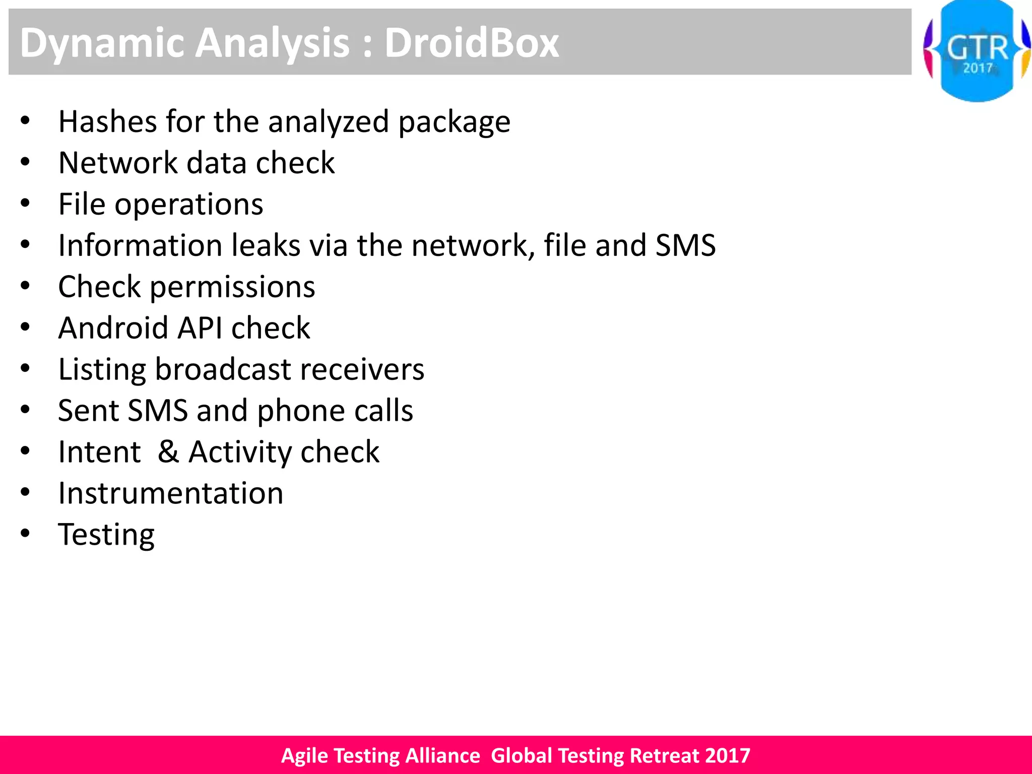 Agile Testing Alliance Global Testing Retreat 2017
Dynamic Analysis : DroidBox
• Hashes for the analyzed package
• Network data check
• File operations
• Information leaks via the network, file and SMS
• Check permissions
• Android API check
• Listing broadcast receivers
• Sent SMS and phone calls
• Intent & Activity check
• Instrumentation
• Testing
 