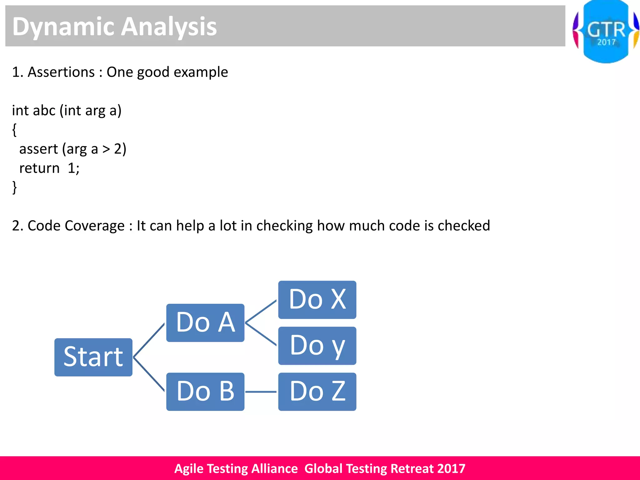 Agile Testing Alliance Global Testing Retreat 2017
Dynamic Analysis
1. Assertions : One good example
int abc (int arg a)
{
assert (arg a > 2)
return 1;
}
2. Code Coverage : It can help a lot in checking how much code is checked
Start
Do A
Do X
Do y
Do B Do Z
 