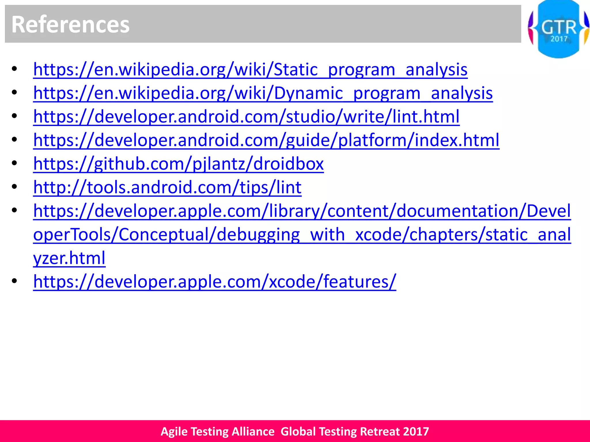 Agile Testing Alliance Global Testing Retreat 2017
References
• https://en.wikipedia.org/wiki/Static_program_analysis
• https://en.wikipedia.org/wiki/Dynamic_program_analysis
• https://developer.android.com/studio/write/lint.html
• https://developer.android.com/guide/platform/index.html
• https://github.com/pjlantz/droidbox
• http://tools.android.com/tips/lint
• https://developer.apple.com/library/content/documentation/Devel
operTools/Conceptual/debugging_with_xcode/chapters/static_anal
yzer.html
• https://developer.apple.com/xcode/features/
 