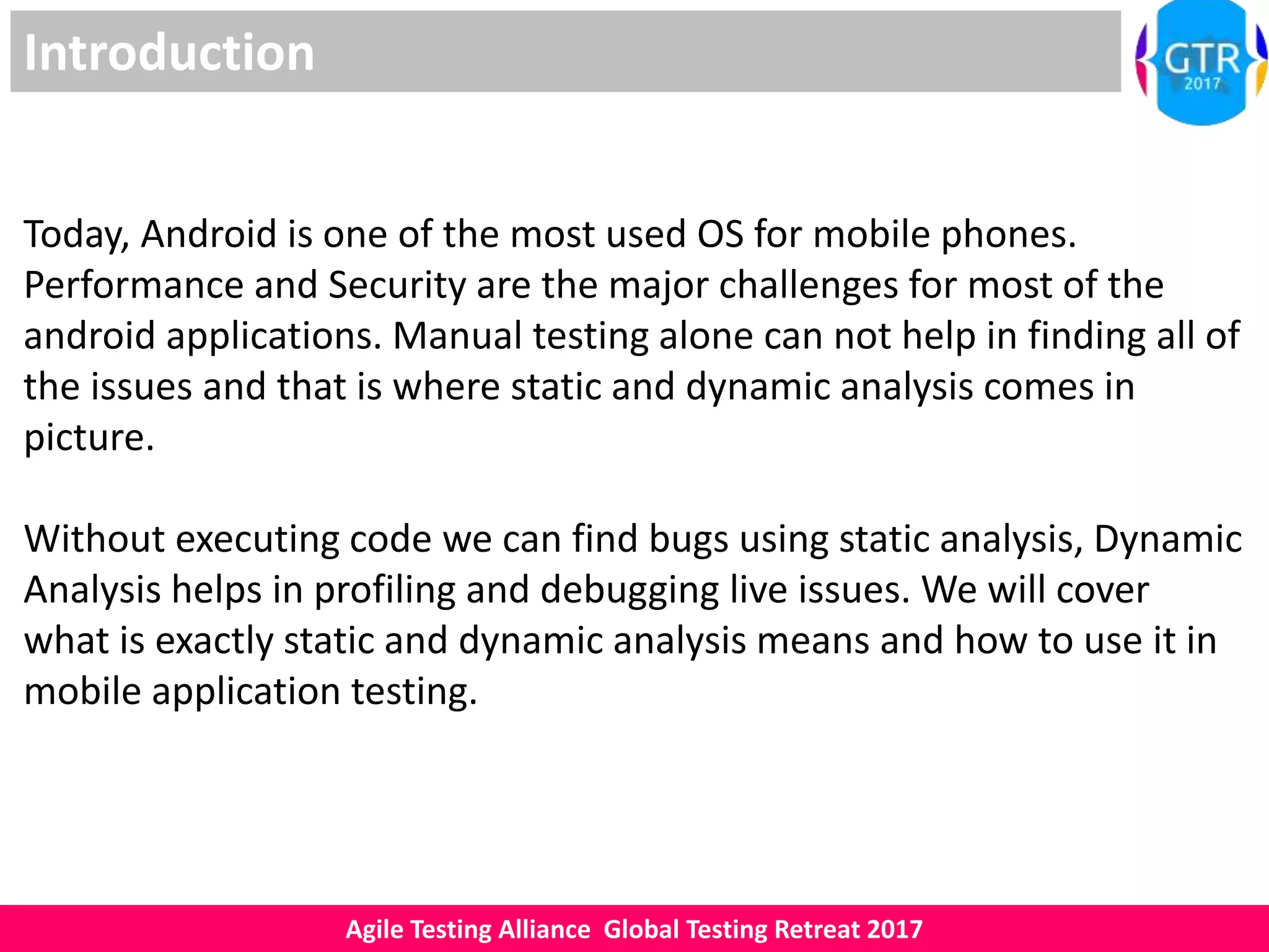 Agile Testing Alliance Global Testing Retreat 2017
Introduction
Today, Android is one of the most used OS for mobile phones.
Performance and Security are the major challenges for most of the
android applications. Manual testing alone can not help in finding all of
the issues and that is where static and dynamic analysis comes in
picture.
Without executing code we can find bugs using static analysis, Dynamic
Analysis helps in profiling and debugging live issues. We will cover
what is exactly static and dynamic analysis means and how to use it in
mobile application testing.
 