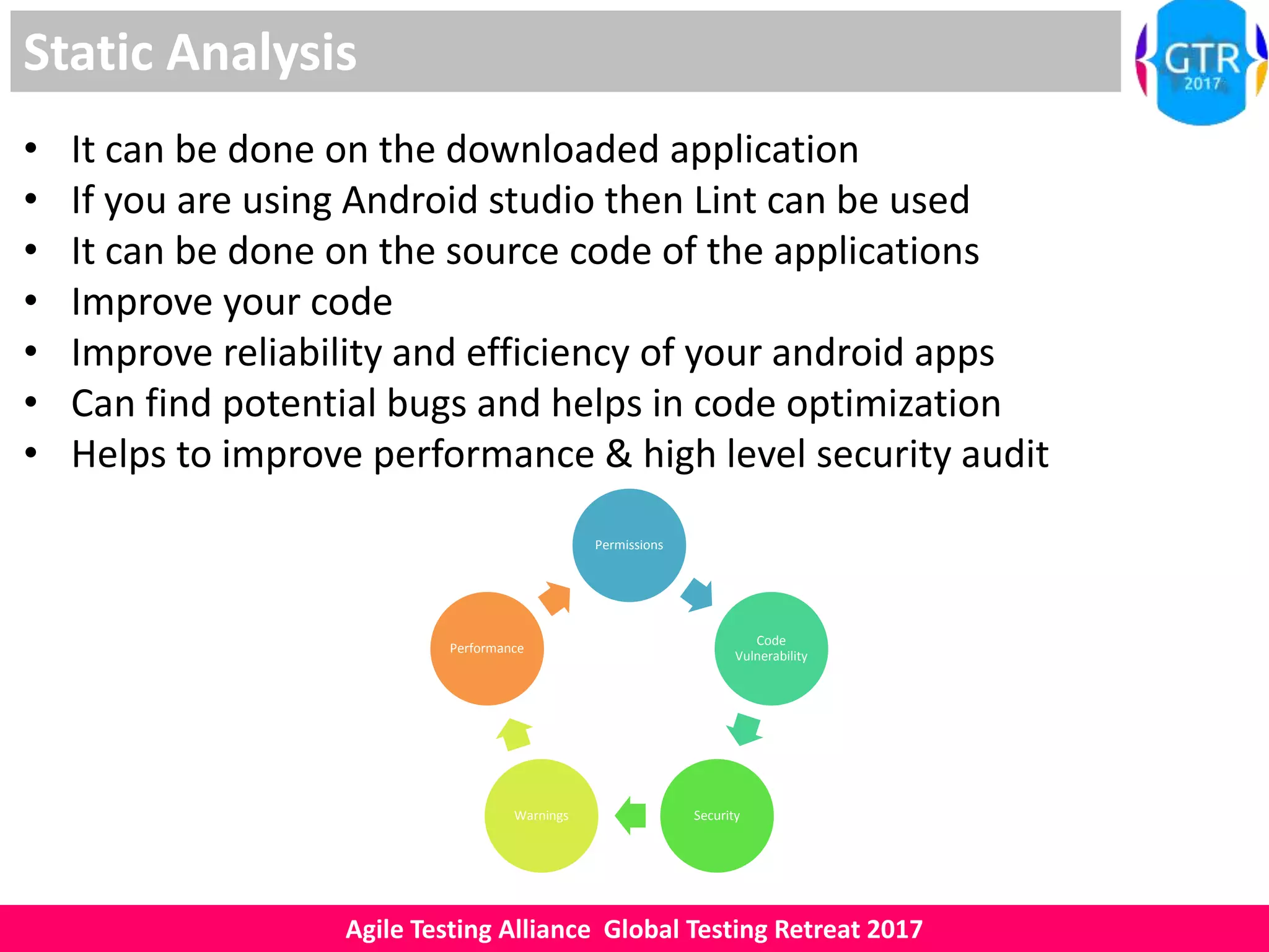 Agile Testing Alliance Global Testing Retreat 2017
Static Analysis
• It can be done on the downloaded application
• If you are using Android studio then Lint can be used
• It can be done on the source code of the applications
• Improve your code
• Improve reliability and efficiency of your android apps
• Can find potential bugs and helps in code optimization
• Helps to improve performance & high level security audit
Permissions
Code
Vulnerability
SecurityWarnings
Performance
 