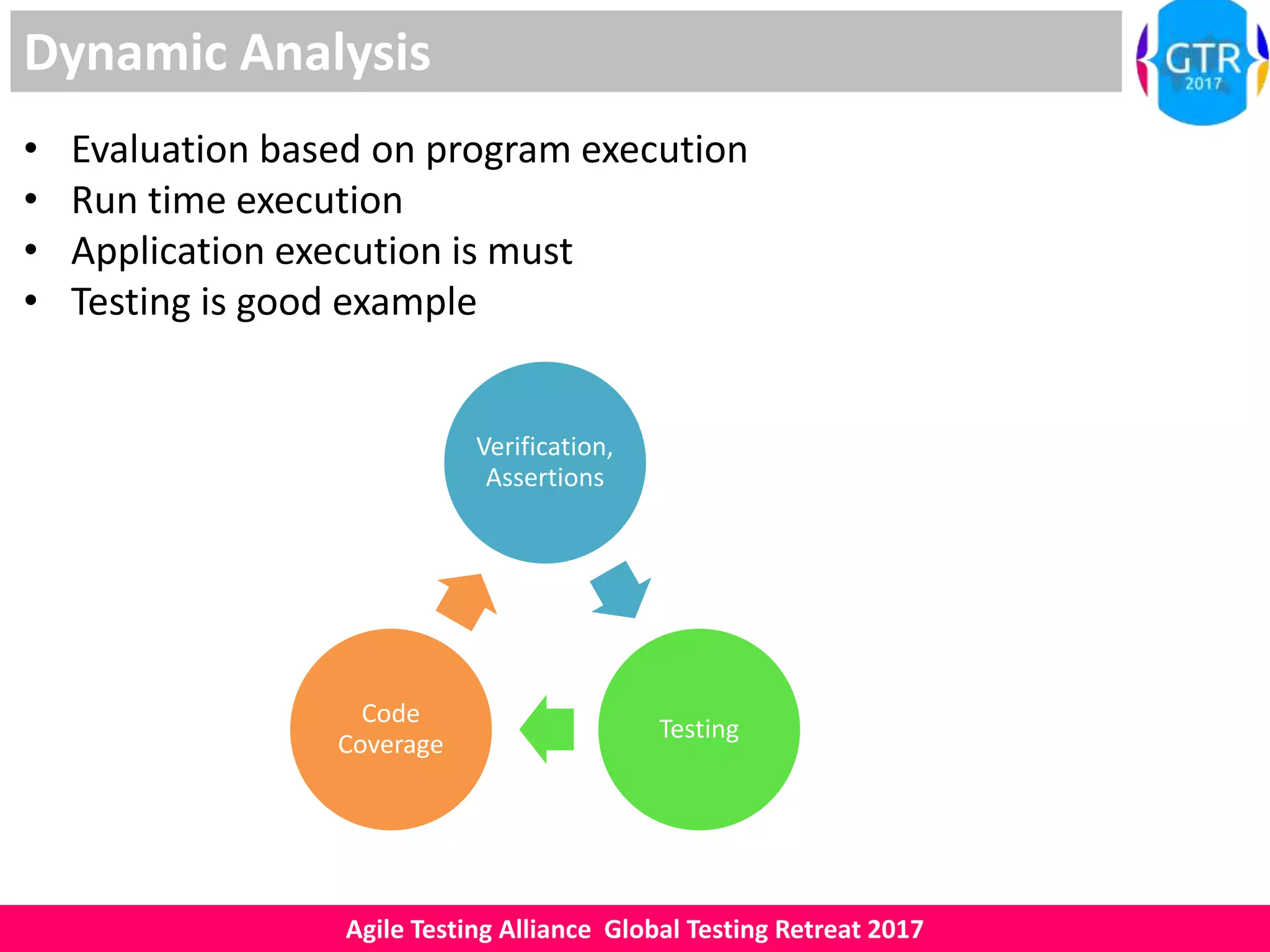 Agile Testing Alliance Global Testing Retreat 2017
Dynamic Analysis
• Evaluation based on program execution
• Run time execution
• Application execution is must
• Testing is good example
Verification,
Assertions
Testing
Code
Coverage
 