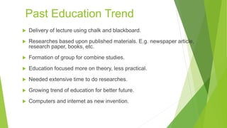 Past Education Trend
 Delivery of lecture using chalk and blackboard.
 Researches based upon published materials. E.g. newspaper article,
research paper, books, etc.
 Formation of group for combine studies.
 Education focused more on theory, less practical.
 Needed extensive time to do researches.
 Growing trend of education for better future.
 Computers and internet as new invention.
 