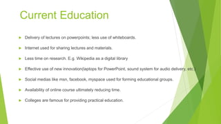 Current Education
 Delivery of lectures on powerpoints; less use of whiteboards.
 Internet used for sharing lectures and materials.
 Less time on research. E.g. Wikipedia as a digital library
 Effective use of new innovation(laptops for PowerPoint, sound system for audio delivery, etc.)
 Social medias like msn, facebook, myspace used for forming educational groups.
 Availability of online course ultimately reducing time.
 Colleges are famous for providing practical education.
 