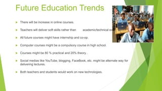 Future Education Trends
 There will be increase in online courses.
 Teachers will deliver soft skills rather than academic/technical expertise.
 All future courses might have internship and co-op.
 Computer courses might be a compulsory course in high school.
 Courses might be 80 % practical and 20% theory .
 Social medias like YouTube, blogging, FaceBook, etc. might be alternate way for
delivering lectures.
 Both teachers and students would work on new technologies.
 