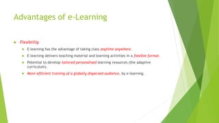 Advantages of e-Learning
 Flexibility
 E-learning has the advantage of taking class anytime anywhere.
 E-learning delivers teaching material and learning activities in a flexible format.
 Potential to develop tailored personalised learning resources (the adaptive
curriculum).
 More efficient training of a globally dispersed audience, by e-learning.
 